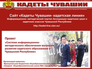 Сайт «Кадеты Чувашии- кадетская линия»
Информационно- методический портал Ассоциации кадетских школ и
кадетских классов Чувашской Республики
http://kadet-line.clan.su/
Проект
«Система информационно-
методического обеспечения вопросов
развития кадетского образования в
Чувашской Республике»
Организация-заявитель:
Муниципальное бюджетное общеобразовательное учреждение
«Средняя общеобразовательная школа №6» города Канаш Чувашской Республики
 