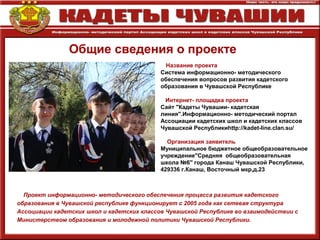 Общие сведения о проекте
Название проекта
Система информационно- методического
обеспечения вопросов развития кадетского
образования в Чувашской Республике
Интернет- площадка проекта
Сайт "Кадеты Чувашии- кадетская
линия".Информационно- методический портал
Ассоциации кадетских школ и кадетских классов
Чувашской Республикиhttp://kadet-line.clan.su/
Организация заявитель
Муниципальное бюджетное общеобразовательное
учреждение"Средняя общеобразовательная
школа №6" города Канаш Чувашской Республики,
429336 г.Канаш, Восточный мкр,д.23
Проект информационно- методического обеспечения процесса развития кадетского
образования в Чувашской республике функционирует с 2005 года как сетевая структура
Ассоциации кадетских школ и кадетских классов Чувашской Республике во взаимодействии с
Министерством образования и молодежной политики Чувашской Республики.
 