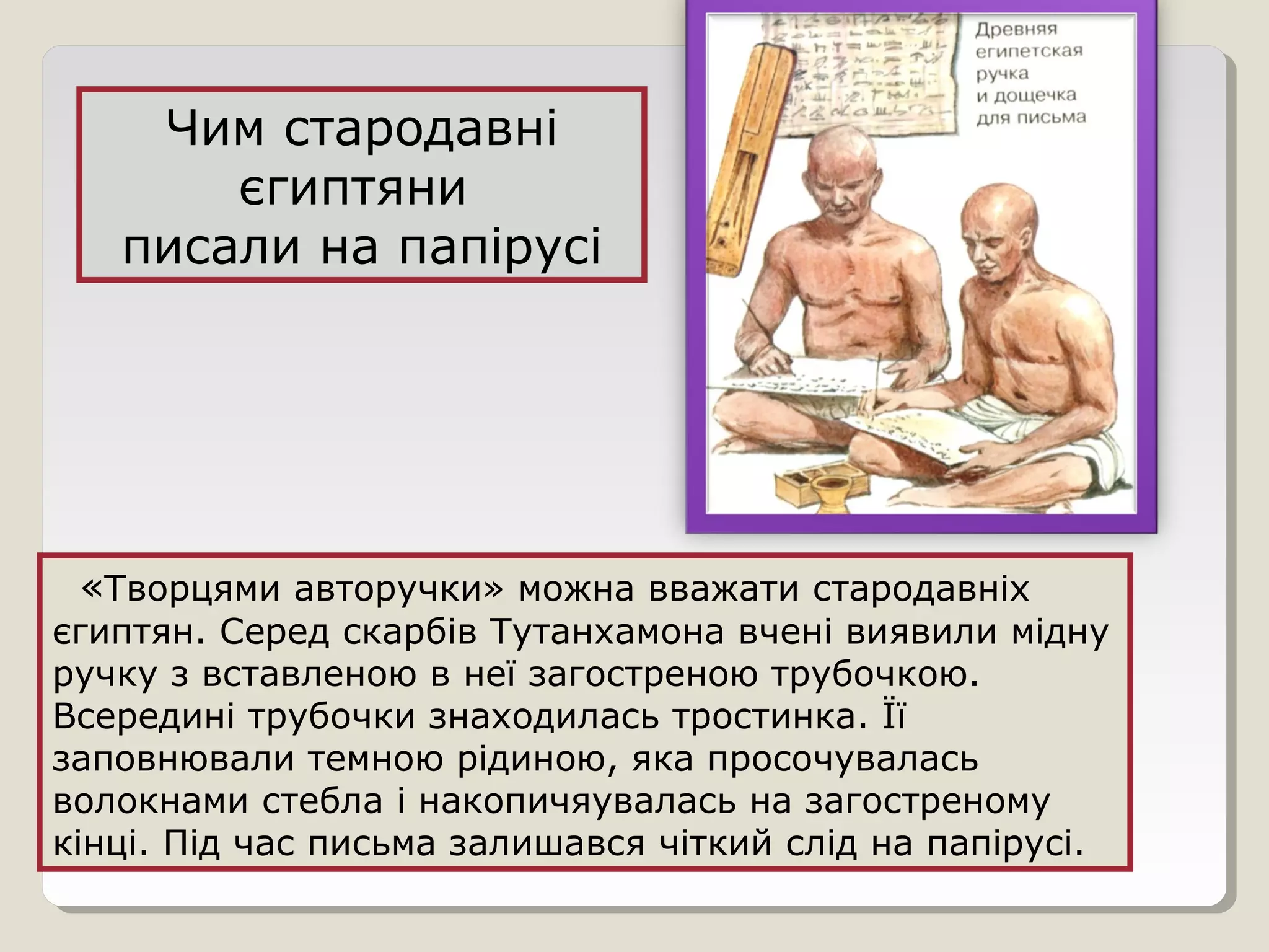 «Творцями авторучки» можна вважати стародавніх
єгиптян. Серед скарбів Тутанхамона вчені виявили мідну
ручку з вставленою в неї загостреною трубочкою.
Всередині трубочки знаходилась тростинка. Її
заповнювали темною рідиною, яка просочувалась
волокнами стебла і накопичяувалась на загостреному
кінці. Під час письма залишався чіткий слід на папірусі.
Чим стародавні
єгиптяни
писали на папірусі
 