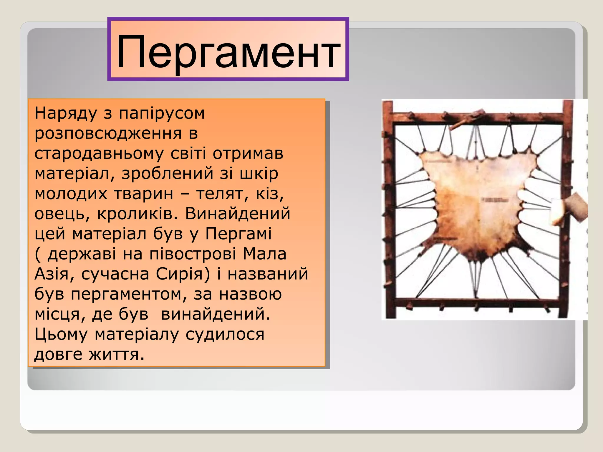 Пергамент
Наряду з папірусом
розповсюдження в
стародавньому світі отримав
матеріал, зроблений зі шкір
молодих тварин – телят, кіз,
овець, кроликів. Винайдений
цей матеріал був у Пергамі
( державі на півострові Мала
Азія, сучасна Сирія) і названий
був пергаментом, за назвою
місця, де був винайдений.
Цьому матеріалу судилося
довге життя.
Наряду з папірусом
розповсюдження в
стародавньому світі отримав
матеріал, зроблений зі шкір
молодих тварин – телят, кіз,
овець, кроликів. Винайдений
цей матеріал був у Пергамі
( державі на півострові Мала
Азія, сучасна Сирія) і названий
був пергаментом, за назвою
місця, де був винайдений.
Цьому матеріалу судилося
довге життя.
 