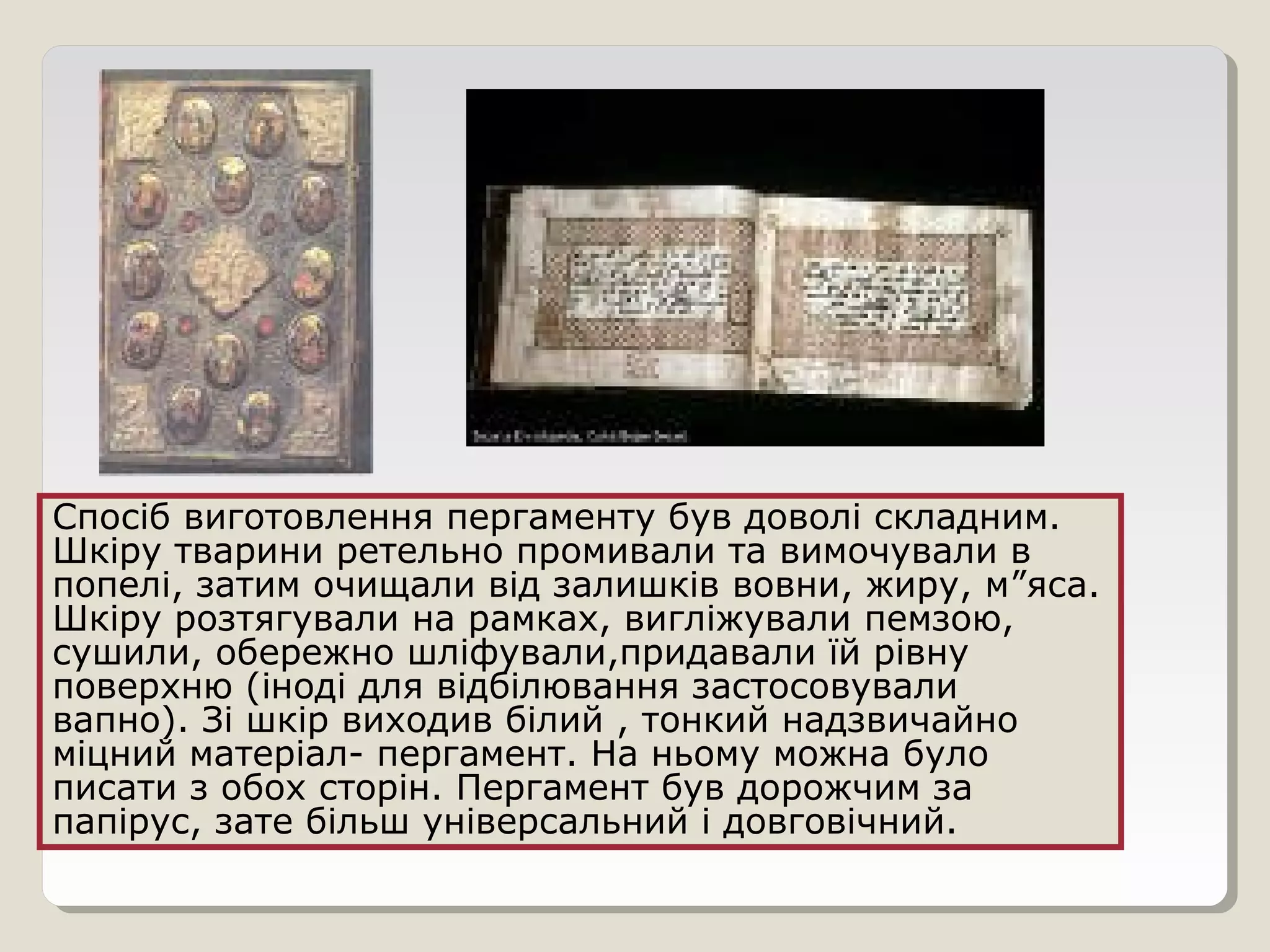 Спосіб виготовлення пергаменту був доволі складним.
Шкіру тварини ретельно промивали та вимочували в
попелі, затим очищали від залишків вовни, жиру, м”яса.
Шкіру розтягували на рамках, вигліжували пемзою,
сушили, обережно шліфували,придавали їй рівну
поверхню (іноді для відбілювання застосовували
вапно). Зі шкір виходив білий , тонкий надзвичайно
міцний матеріал- пергамент. На ньому можна було
писати з обох сторін. Пергамент був дорожчим за
папірус, зате більш універсальний і довговічний.
 
