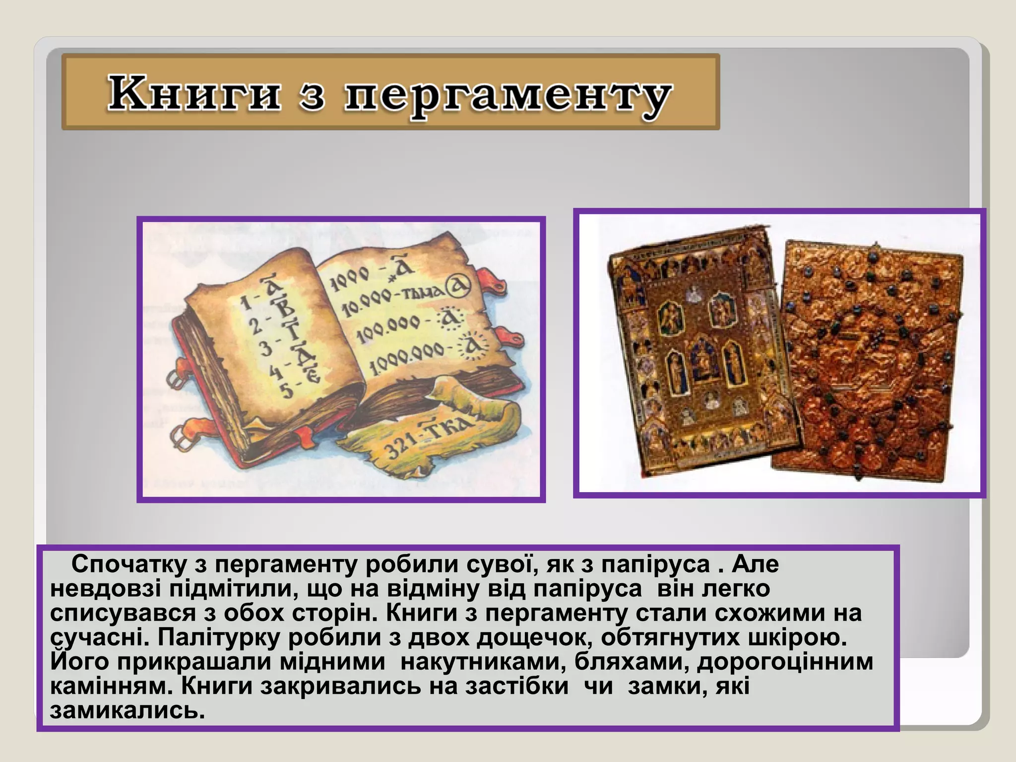 Спочатку з пергаменту робили сувої, як з папіруса . Але
невдовзі підмітили, що на відміну від папіруса він легко
списувався з обох сторін. Книги з пергаменту стали схожими на
сучасні. Палітурку робили з двох дощечок, обтягнутих шкірою.
Його прикрашали мідними накутниками, бляхами, дорогоцінним
камінням. Книги закривались на застібки чи замки, які
замикались.
 