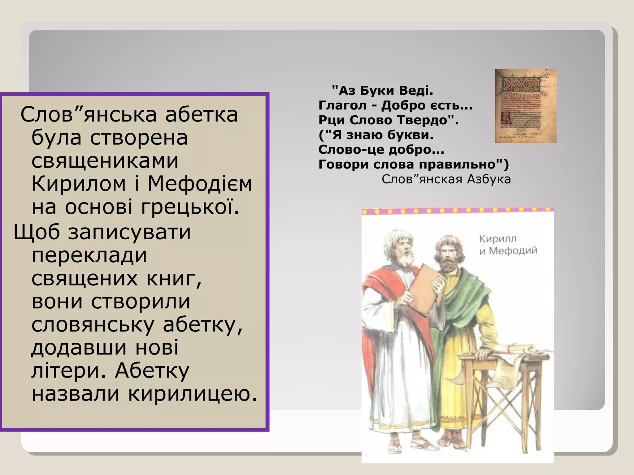 Слов”янська абетка
була створена
священиками
Кирилом і Мефодієм
на основі грецької.
Щоб записувати
переклади
священих книг,
вони створили
словянську абетку,
додавши нові
літери. Абетку
назвали кирилицею.
"Аз Буки Веді.
Глагол - Добро єсть...
Рци Слово Твердо".
("Я знаю букви.
Слово-це добро...
Говори слова правильно")
Слов”янская Азбука
 