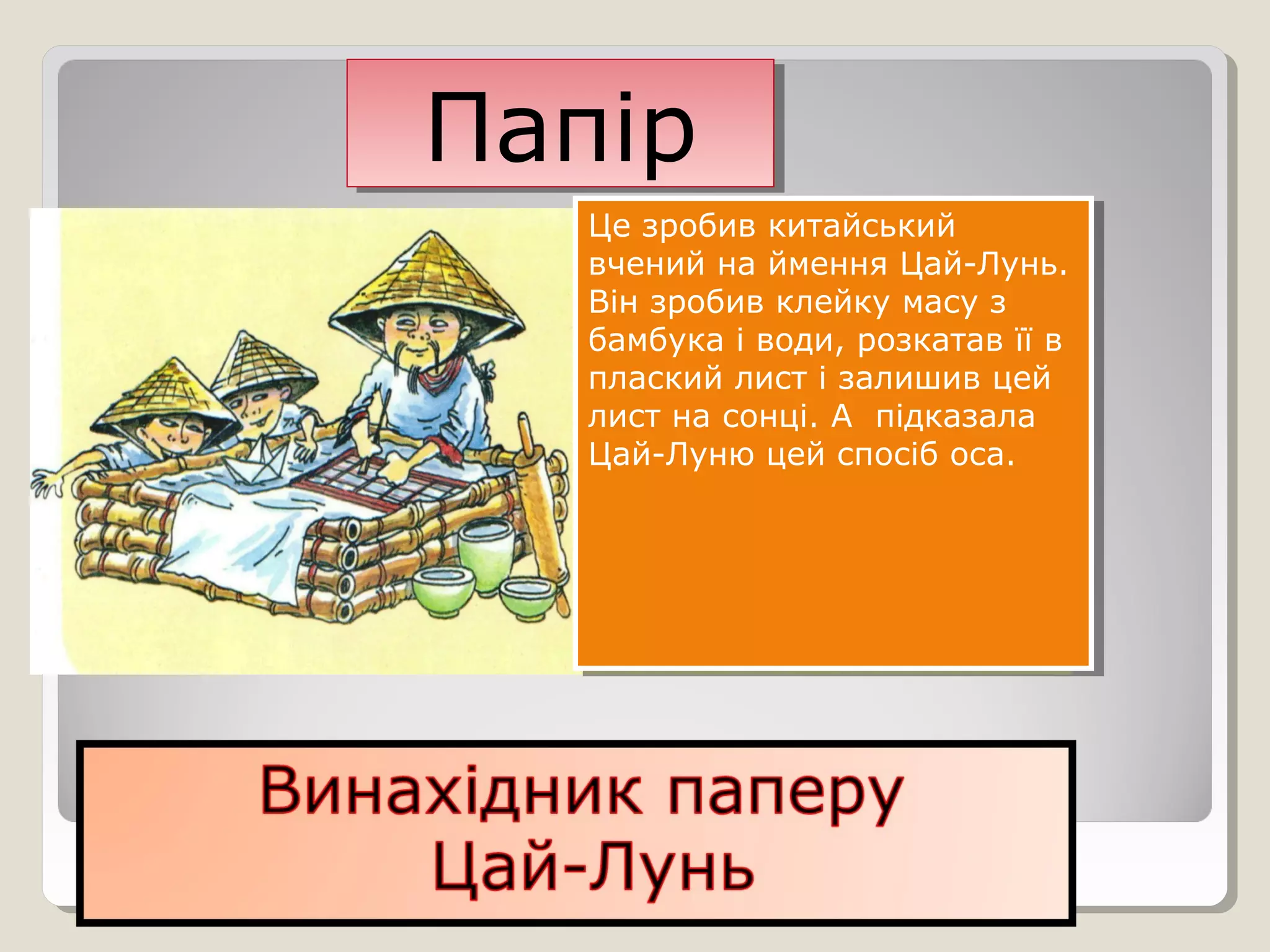 ПапірПапір
Це зробив китайський
вчений на ймення Цай-Лунь.
Він зробив клейку масу з
бамбука і води, розкатав її в
плаский лист і залишив цей
лист на сонці. А підказала
Цай-Луню цей спосіб оса.
Це зробив китайський
вчений на ймення Цай-Лунь.
Він зробив клейку масу з
бамбука і води, розкатав її в
плаский лист і залишив цей
лист на сонці. А підказала
Цай-Луню цей спосіб оса.
 