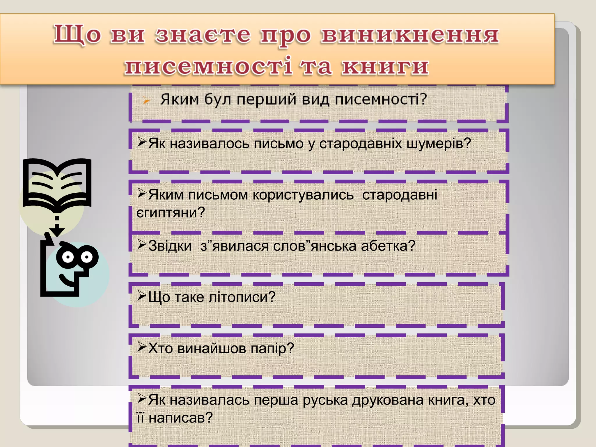 Як називалось письмо у стародавніх шумерів?
Яким письмом користувались стародавні
єгиптяни?
Звідки з”явилася слов”янська абетка?
Що таке літописи?
Хто винайшов папір?
Як називалась перша руська друкована книга, хто
її написав?
 