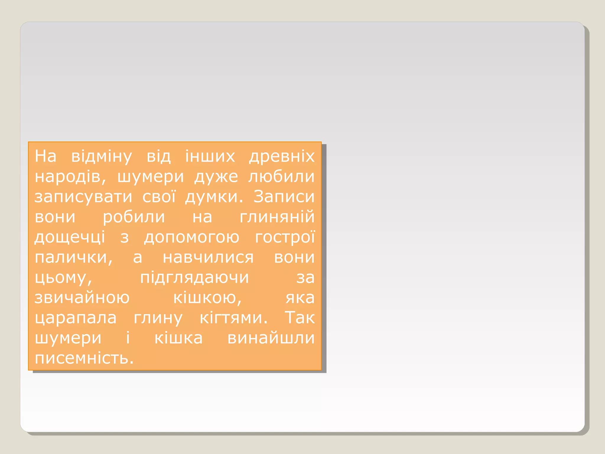 На відміну від інших древніх
народів, шумери дуже любили
записувати свої думки. Записи
вони робили на глиняній
дощечці з допомогою гострої
палички, а навчилися вони
цьому, підглядаючи за
звичайною кішкою, яка
царапала глину кігтями. Так
шумери і кішка винайшли
писемність.
На відміну від інших древніх
народів, шумери дуже любили
записувати свої думки. Записи
вони робили на глиняній
дощечці з допомогою гострої
палички, а навчилися вони
цьому, підглядаючи за
звичайною кішкою, яка
царапала глину кігтями. Так
шумери і кішка винайшли
писемність.
 