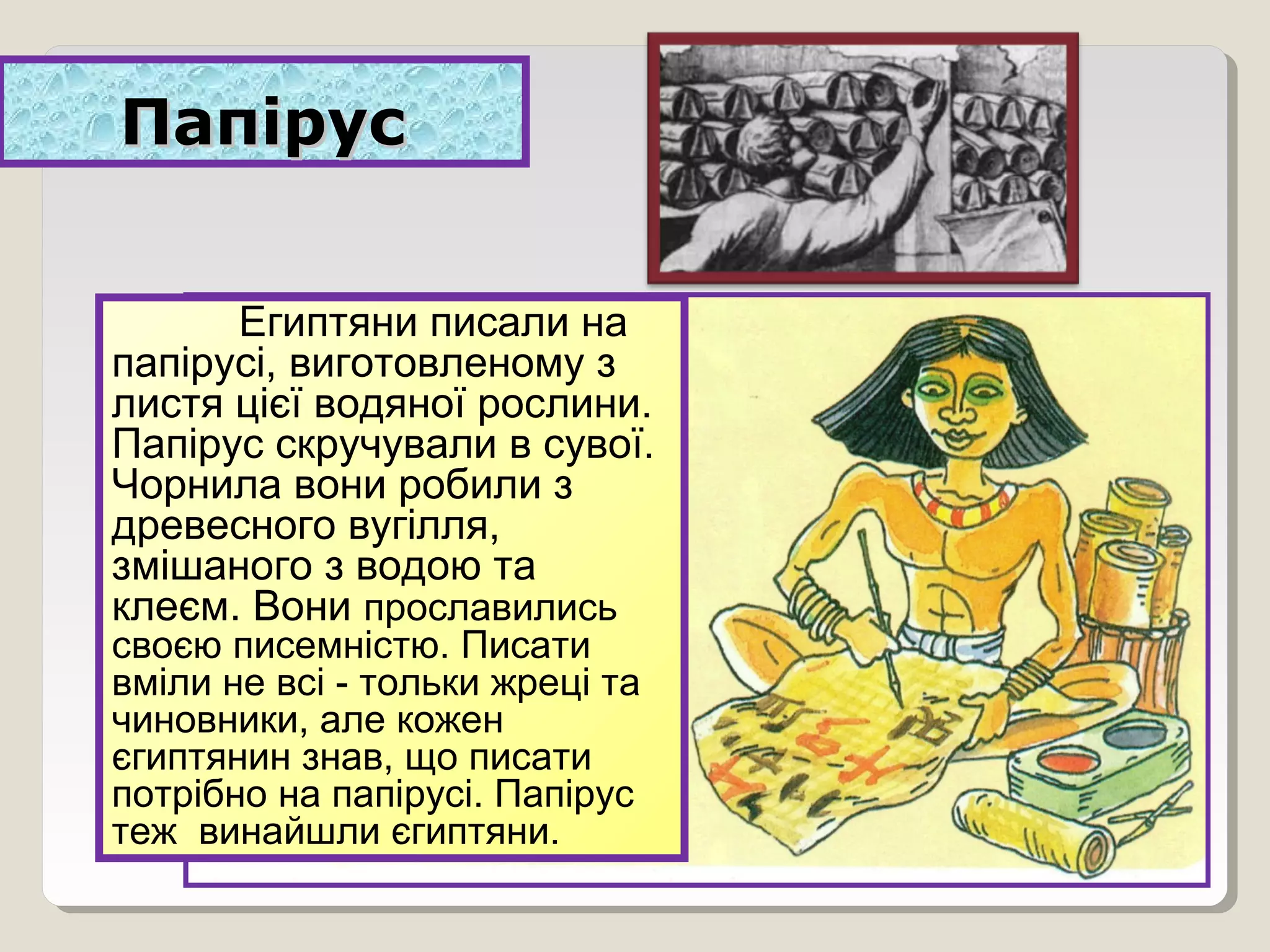ПапірусПапірус
Египтяни писали на
папірусі, виготовленому з
листя цієї водяної рослини.
Папірус скручували в сувої.
Чорнила вони робили з
древесного вугілля,
змішаного з водою та
клеєм. Вони прославились
своєю писемністю. Писати
вміли не всі - тольки жреці та
чиновники, але кожен
єгиптянин знав, що писати
потрібно на папірусі. Папірус
теж винайшли єгиптяни.
 