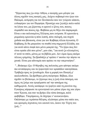 [3]
"Ξέξνληαο πσο δσ ζηελ Αζήλα, ν πνηεηήο κνπ κίιεζε γηα
όινπο ζρεδόλ ηνπο πνηεηέο καο. Γείρλεη ζεβαζκό ζην έξγν ηνπ
Παιακά, εθηίκεζε γηα ηνλ Ξελόπνπιν πνπ ηνλ γλώξηζε θάπνηε,
ελδηαθέξνλ γηα ηνλ Πνξθύξα. Πξνζέρεη θαη δπγηάδεη πνιπ θαιά
ηα ιόγηα ηνπ, κε μέξνληαο ηη θξνλεί ν μέλνο ηνπ, πνηνπο
ζπκπαζεί θαη πνηνπο όρη. Φνβάηαη κε ζε ζίμεη ζην παξακηθξό.
Δίλαη ν πην πνιηηηζκέλνο Έιιελαο πνπ γλώξηζα. Η εηξσλεία-ε
ξσκαίηθε εηξσλεία-ε πόηε ιεπηή, πόηε ζθιεξή, θαη ζπρλά
ρπδαία θαη βάλαπζε, είλαη γηα ηνλ Καβάθε ηέιεηα άγλσζηε. Ο
Καβάθεο δε ζα κπνξνύζε λα ζηαζεί ζηε ζεκεξηλή Διιάδα, θαη
γηα απηό θάλεη ζνθά πνπ κέλεη καθξηά ηεο. "Τν μέξσ πσο δελ
είλαη σξαία εδώ πνπ κέλσ", κνπ είπε, "γηα απηό δσ θιεηζκέλνο
ζ' απηό ην ζπίηη, κόλνο κε ηα βηβιία κνπ. Γελ είκαη όκσο αθόκα
ηέιεηνο εξεκίηεο. Σα βξαδηάδεη κ' αξέζεη λ' αθνύσ ηελ πόξηα λα
ρηππά. Δίλαη κηα αδπλακία πνπ πξέπεη λα ηελ ππεξληθήζσ".
"...Βγήθακε έμσ. Ο ζόξπβνο ηεο πνιηηείαο κνπ θάλεθε αθόκα
πην αλππόθνξνο θαη ηα μεθσλεηά ησλ αξαπάδσλ απνηξόπαηα.
Τξάβεμα πξνο ην μελνδνρείν. Καη ε κνξθή ηνπ Πνηεηή κ'
αθνινπζνύζε. Σα βξέζεθα κόλε ζθέθηεθα: Bέβαηα, όινη
ζρεδόλ ην βιέπνπκε, ην μέξνπκε πσο ε δσή είλαη άζθεκε, θαη
όκσο ηε δνύκε θαη ηξεθόκαζηε απ' ηελ αζθήκηα ηεο
θαζεκεξηλά. Απηόο θαηάθεξε λα μεθύγεη από ηε ξνπηίλα ηεο.
Δγθαίξσο θάξθσζε ηα εξεπλεηηθά ηνπ κάηηα γύξσ ηεο θαη γύξσ
ζηνλ Έξσηα, θαη ζαλ ηα βξήθε όια ηόζα άζθεκα, πνιύ
θνβήζεθε. Υπεξήθαλνο, δε δέρηεθε λ' απηνθηνλήζεη.
Οπιίζηεθε κε ηεξάζηηα ζέιεζε, θιείζηεθε κέζα ζην ζπίηη ηνπ,
θαη θξνπξόο άγξππλνο ηνπ εαπηνύ ηνπ, έθαλε ηελ Τέρλε ηνπ
δσή..."
 
