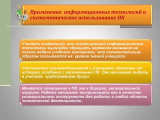 Применение информационных технологий и
систематическое использование ПК
Учитель создающий, или использующий информационные
технологии вынужден обращать огромное внимание на
логику подачи учебного материала, что положительным
образом сказывается на уровне знаний учащихся.
Улучшаются взаимоотношения с учениками, далекими от
истории, особенно с увлеченными ПК. Они начинают видеть
в учителе «родственную душу».
Меняется отношение к ПК, как к дорогой, увлекательной
игрушке. Ребята начинают воспринимать его в качестве
универсального инструмента для работы в любой области
человеческой деятельности.
 