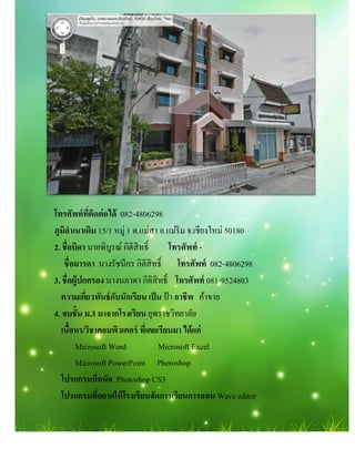 โทรศัพท์ทีติดต่อได้ 082-4806298
ภูมิลําเนาเดิม 15/1 หมู่ 1 ต.แม่สา อ
2. ชือบิดา นายพิบูรณ์ กิติสิทธิ
ชือมารดา นางรัชนีกร กิติสิทธิ
3. ชือผู้ปกครอง นางนภาดา กิติสิทธิ
ความเกียวพันธ์กับนักเรียน เป็น
4. จบชัน ม.3 มาจากโรงเรียน
เนือหา/วิชาคอมพิวเตอร์ ทีเคยเรียนมา ได้แก่
Microsoft Word Microsoft Excel
Microsoft PowerPoint
โปรแกรมทีถนัด Photoshop
โปรแกรมทีอยากให้โรงเรียนจัดการเรียนการสอน
4806298
แม่สา อ.แม่ริม จ.เชียงใหม่ 50180
กิติสิทธิ โทรศัพท์ -
นางรัชนีกร กิติสิทธิ โทรศัพท์ 082-4806298
นางนภาดา กิติสิทธิ โทรศัพท์ 081-9524803
ความเกียวพันธ์กับนักเรียน เป็น ป้ า อาชีพ ค้าขาย
มาจากโรงเรียน ยุพราชวิทยาลัย
วิชาคอมพิวเตอร์ ทีเคยเรียนมา ได้แก่
Microsoft Word Microsoft Excel
PowerPoint Photoshop
Photoshop CS3
โปรแกรมทีอยากให้โรงเรียนจัดการเรียนการสอน Wave editor
 