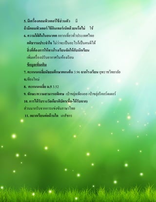 5. มีเครืองคอมพิวเตอร์ใช้ส่วนตัว มี
ถ้ามีคอมพิวเตอร์ ใช้อินเทอร์เน็ตด้วยหรือไม่ ใช้
6. ความใฝ่ ฝันในอนาคต อยากเทียวทัวประเทศไทย
คติธรรมประจําใจ ไม่ว่าจะเป็นอะไรก็เป็นคนดีได้
สิงทีต้องการให้ทางโรงเรียนจัดให้กับนักเรียน
เพิมเครืองปรับอากาศในห้องเรียน
ข้อมูลเพิมเติม
7. คะแนนเฉลียมัธยมศึกษาตอนต้น 3.96 จากโรงเรียน ยุพราชวิทยาลัย
จ.เชียงใหม่
8. คะแนนเฉลีย ม.5 3.52
9. ทักษะ/ความสามารถพิเศษ เป่าขลุ่ยเพียงออ เป่าขลุ่ยรีคอร์ดเดอร์
10. การได้รับรางวัลเกียรติบัตร(ชือ-ได้รับจาก)
ส่วนมากรับจากการแข่งขันภาษาไทย
11. อยากเรียนต่อด้านใด เภสัชกร
 
