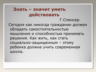 Знать – значит уметь
действовать
Г.Спенсер.
Сегодня как никогда гражданин должен
обладать самостоятельностью
мышления и способностью принимать
решения. Как жить, как стать
социально-защищенным – этому
ребенка должна учить современная
школа.
 
