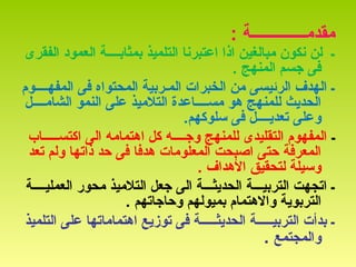 : ‫مقدمــــــــــــــة‬
‫الفقرى‬ ‫العمود‬ ‫بمثابــــة‬ ‫التلميذ‬ ‫اعتبرنا‬ ‫اذا‬ ‫مبالغين‬ ‫نكون‬ ‫لن‬ ‫ـ‬
. ‫المنهج‬ ‫جسم‬ ‫فى‬
‫المفهــــوم‬ ‫فى‬ ‫المحتواه‬ ‫المـربية‬ ‫الخبرات‬ ‫من‬ ‫الرئيسى‬ ‫الهدف‬ ‫ـ‬
‫الشامــــل‬ ‫النمو‬ ‫على‬ ‫التلميذ‬ ‫مســــاعدة‬ ‫هو‬ ‫للمنهج‬ ‫الحديث‬
.‫سلوكهم‬ ‫فى‬ ‫تعديــــل‬ ‫وعلى‬
‫ـ‬‫اكتســـــاب‬ ‫الى‬ ‫اهتمامه‬ ‫كل‬ ‫وجــــه‬ ‫للمنهج‬ ‫التقليدى‬ ‫المفهوم‬
‫تعد‬ ‫ولم‬ ‫ذاتها‬ ‫حد‬ ‫فى‬ ‫هدفا‬ ‫المعلومات‬ ‫اصبحت‬ ‫حتى‬ ‫المعرفة‬
. ‫الهداف‬ ‫لتحقيق‬ ‫وسيلة‬
‫العمليــــة‬ ‫محور‬ ‫التلميذ‬ ‫جعل‬ ‫الى‬ ‫الحديثـــة‬ ‫التربيـــة‬ ‫اتجهت‬ ‫ـ‬
. ‫وحاجاتهم‬ ‫بميولهم‬ ‫والهتمام‬ ‫التربوية‬
‫التلميذ‬ ‫على‬ ‫اهتماماتها‬ ‫توزيع‬ ‫فى‬ ‫الحديثـــــة‬ ‫التربيـــــة‬ ‫بدأت‬ ‫ـ‬
‫والمجتمع‬.
 