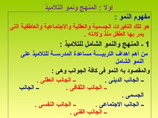 ‫ا‬‫التلميذ‬ ‫ونمو‬ ‫المنهج‬ : ‫ول‬
: ‫النمو‬ ‫مفهوم‬
‫التى‬ ‫والعاطفية‬ ‫والجتماعية‬ ‫والعقلية‬ ‫الجسمية‬ ‫التغيرات‬ ‫تلك‬ ‫هو‬
‫بها‬ ‫يمر‬. ‫ولدته‬ ‫منذ‬ ‫الطفل‬
1: ‫للتلميذ‬ ‫الشامل‬ ‫والنمو‬ ‫المنهج‬ ‫ـ‬
‫على‬ ‫للتلميذ‬ ‫المدرســة‬ ‫مساعدة‬ ‫التربيــــة‬ ‫اهداف‬ ‫أهم‬ ‫من‬
‫الشامل‬ ‫النمو‬
: ‫وهى‬ ‫الجوانب‬ ‫كافة‬ ‫فى‬ ‫النمو‬ ‫به‬ ‫والمقصود‬
. ‫الدينى‬ ‫الجانب‬ ‫ــ‬. ‫العقلى‬ ‫الجانب‬ ‫ــ‬
. ‫الثقافى‬ ‫الجانب‬ ‫ــ‬‫الجانب‬ ‫ــ‬
. ‫الجسمى‬
‫الجتماعى‬ ‫الجانب‬ ‫ــ‬. ‫النفسى‬ ‫الجانب‬ ‫ــ‬ .
. ‫الفنى‬ ‫الجانب‬ ‫ــ‬
 