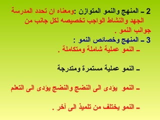 2: ‫المتوازن‬ ‫والنمو‬ ‫المنهج‬ ‫ــ‬‫المدرسة‬ ‫تحدد‬ ‫ان‬ ‫ومعناه‬
‫من‬ ‫جانب‬ ‫لكل‬ ‫تخصيصه‬ ‫الواجب‬ ‫والنشاط‬ ‫الجهد‬
. ‫النمو‬ ‫جوانب‬
3: ‫النمو‬ ‫وخصائص‬ ‫المنهج‬ ‫ــ‬
‫ــ‬. ‫ومتكاملة‬ ‫شاملة‬ ‫عملية‬ ‫النمو‬
‫ومتدرجة‬ ‫مستمرة‬ ‫عملية‬ ‫النمو‬ ‫ــ‬
‫التعلم‬ ‫الى‬ ‫يؤدى‬ ‫والنضج‬ ‫النضج‬ ‫الى‬ ‫يؤدى‬ ‫النمو‬ ‫ــ‬
. ‫آخر‬ ‫الى‬ ‫تلميذ‬ ‫من‬ ‫يختلف‬ ‫النمو‬ ‫ــ‬
 