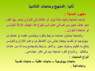 : ‫ثانيا‬‫التليميذ‬ ‫وحاجات‬ ‫المنهج‬
‫يمفهوم‬: ‫الحاجة‬
‫ب‬ ‫الحاجة‬ ‫تعرف‬‫أ‬‫الفرد‬ ‫بها‬ ‫يشعر‬ ‫التوازن‬ ‫فى‬ ‫اختل ل‬ ‫أو‬ ‫توتر‬ ‫حالة‬ ‫نها‬
‫هذا‬ ‫لبلوغ‬ ‫شئ‬ ‫عمل‬ ‫فى‬ ‫ويرغب‬ ‫يمعين‬ ‫هدف‬ ‫نحو‬‫لزالة‬ ‫الهدف‬‫التوت‬‫ــــ‬‫ر‬
‫أو‬‫التواز‬ ‫استعادة‬. ‫ن‬
‫اضطراب‬ ‫او‬ ‫نقصا‬ ‫ويتضمن‬ ‫بالفرد‬ ‫يمرتبط‬ ‫احدهما‬ ‫جانبان‬ ‫وللحاجة‬
‫والتوتـــر‬ ‫التزان‬ ‫وعدم‬ ‫الضطراب‬ ‫يمن‬ ‫يعانى‬ ‫يجعله‬ ‫نفسيا‬ ‫او‬ ‫بيولوجيا‬
‫عادات‬ ‫يمن‬ ‫له‬ ‫ويما‬ ‫بالمجتمع‬ ‫يمرتبط‬ ‫والخر‬ ‫يمعين‬ ‫بسلوك‬ ‫للقيام‬ ‫به‬ ‫يدفع‬
. ‫اجتماعى‬ ‫اطار‬ ‫فى‬ ‫يتم‬ ‫لحاجته‬ ‫الفرد‬ ‫واشباع‬ . ‫وتقاليد‬
‫الحاجات‬ ‫أنواع‬:
‫بيولوجية‬ ‫حاجات‬‫ـــ‬‫عقلية‬ ‫حاجات‬‫ـــ‬‫نفسية‬ ‫حاجات‬
. ‫واجتماعية‬
 