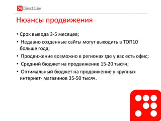 Нюансы продвижения
• Срок вывода 3-5 месяцев;
• Недавно созданные сайты могут выходить в ТОП10
больше года;
• Продвижение возможно в регионах где у вас есть офис;
• Средний бюджет на продвижение 15-20 тысяч;
• Оптимальный бюджет на продвижение у крупных
интернет- магазинов 35-50 тысяч.
 