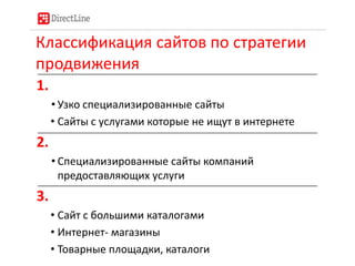 Классификация сайтов по стратегии
продвижения
1.
• Узко специализированные сайты
• Сайты с услугами которые не ищут в интернете
2.
• Специализированные сайты компаний
предоставляющих услуги
3.
• Сайт с большими каталогами
• Интернет- магазины
• Товарные площадки, каталоги
 
