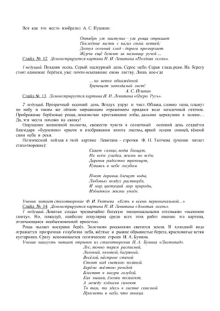 Вот как это место изобразил А. С. Пушкин:
Октябрь уж наступил – уж роща отряхает
Последние листы с нагих своих ветвей;
Дохнул осенний хлад – дорога промерзает.
Журча ещё бежит за мельницу ручей …
Слайд № 12. Демонстрируется картина И. И. Левитана «Поздняя осень».
1 ведущий. Поздняя осень. Серый пасмурный день. Серое небо. Серая гладь реки. На берегу
стоят одинокие берёзки, уже почти осыпавшие свою листву. Лишь кое-где
… на ветке обнажённой
Трепещет запоздалый лист!
А. С. Пушкин
Слайд № 13. Демонстрируется картина И. И. Левитана «Озеро. Русь».
2 ведущий. Прозрачный осенний день. Воздух упруг и чист. Облака, словно пена, плывут
по небу и таким же лёгким мерцающим отражением придают воде загадочный оттенок.
Прибрежные берёзовые рощи, неказистые крестьянские избы, дальние церквушки в зелени…
Да, эти места похожи на сказку!
Ощущение жизненной полноты, свежести чувств в солнечный осенний день создаётся
благодаря «бурлению» красок в изображении золота листвы, яркой зелени озимей, тёмной
сини неба и реки.
Поэтический пейзаж к этой картине Левитана – строчки Ф. И. Тютчева (ученик читает
стихотворение):
Сияет солнце, воды блещут,
На всём улыбка, жизнь во всём,
Деревья радостно трепещут,
Купаясь в небе голубом.
Поют деревья, блещут воды,
Любовью воздух растворён,
И мир, цветущий мир природы,
Избытком жизни упоён.
Ученик читает стихотворение Ф. И. Тютчева «Есть в осени первоначальной…»
Слайд № 14. Демонстрируется картина И. И. Левитана «Золотая осень».
1 ведущий. Левитан создал чрезвычайно богатую эмоциональными оттенками «осеннюю
сюиту». Но, пожалуй, наиболее популярна среди всех этих работ именно эта картина,
отличающаяся необыкновенной яркостью.
Роща пылает кострами берёз. Золотыми россыпями светится земля. В холодной воде
отражается прозрачная голубизна неба, жёлтые и рыжие обрывистые берега, красноватые ветки
кустарника. Сразу вспоминаются поэтические строки И. А. Бунина.
Ученик наизусть читает отрывок из стихотворения И. А. Бунина «Листопад».
Лес, точно терем расписной,
Лиловый, золотой, багряный,
Весёлой, пёстрою стеной
Стоит над светлою поляной.
Берёзы жёлтою резьбой
Блестят в лазури голубой,
Как вышки, ёлочки темнеют,
А между клёнами синеют
То там, то здесь в листве сквозной
Просветы в небо, что оконца.
 