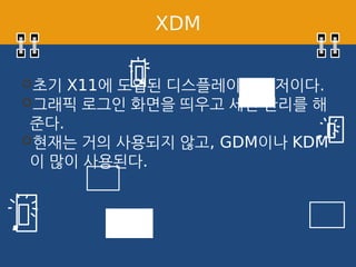 XDM
초기 X11에 도입된 디스플레이 매니저이다.
그래픽 로그인 화면을 띄우고 세션 관리를 해
준다.
현재는 거의 사용되지 않고, GDM이나 KDM
이 많이 사용된다.
 
