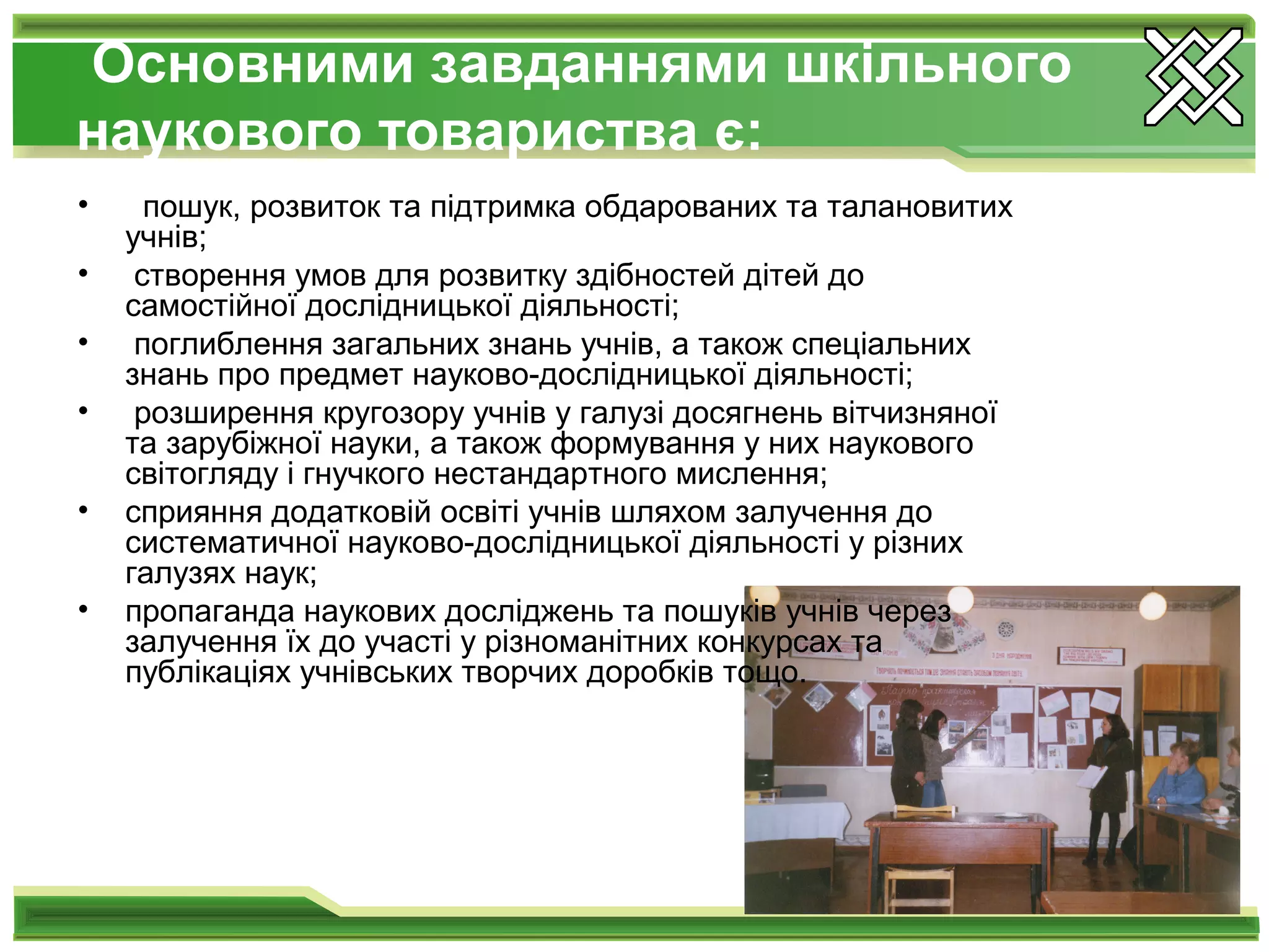 Основними завданнями шкільного
наукового товариства є:
• пошук, розвиток та підтримка обдарованих та талановитих
учнів;
• створення умов для розвитку здібностей дітей до
самостійної дослідницької діяльності;
• поглиблення загальних знань учнів, а також спеціальних
знань про предмет науково-дослідницької діяльності;
• розширення кругозору учнів у галузі досягнень вітчизняної
та зарубіжної науки, а також формування у них наукового
світогляду і гнучкого нестандартного мислення;
• сприяння додатковій освіті учнів шляхом залучення до
систематичної науково-дослідницької діяльності у різних
галузях наук;
• пропаганда наукових досліджень та пошуків учнів через
залучення їх до участі у різноманітних конкурсах та
публікаціях учнівських творчих доробків тощо.
 