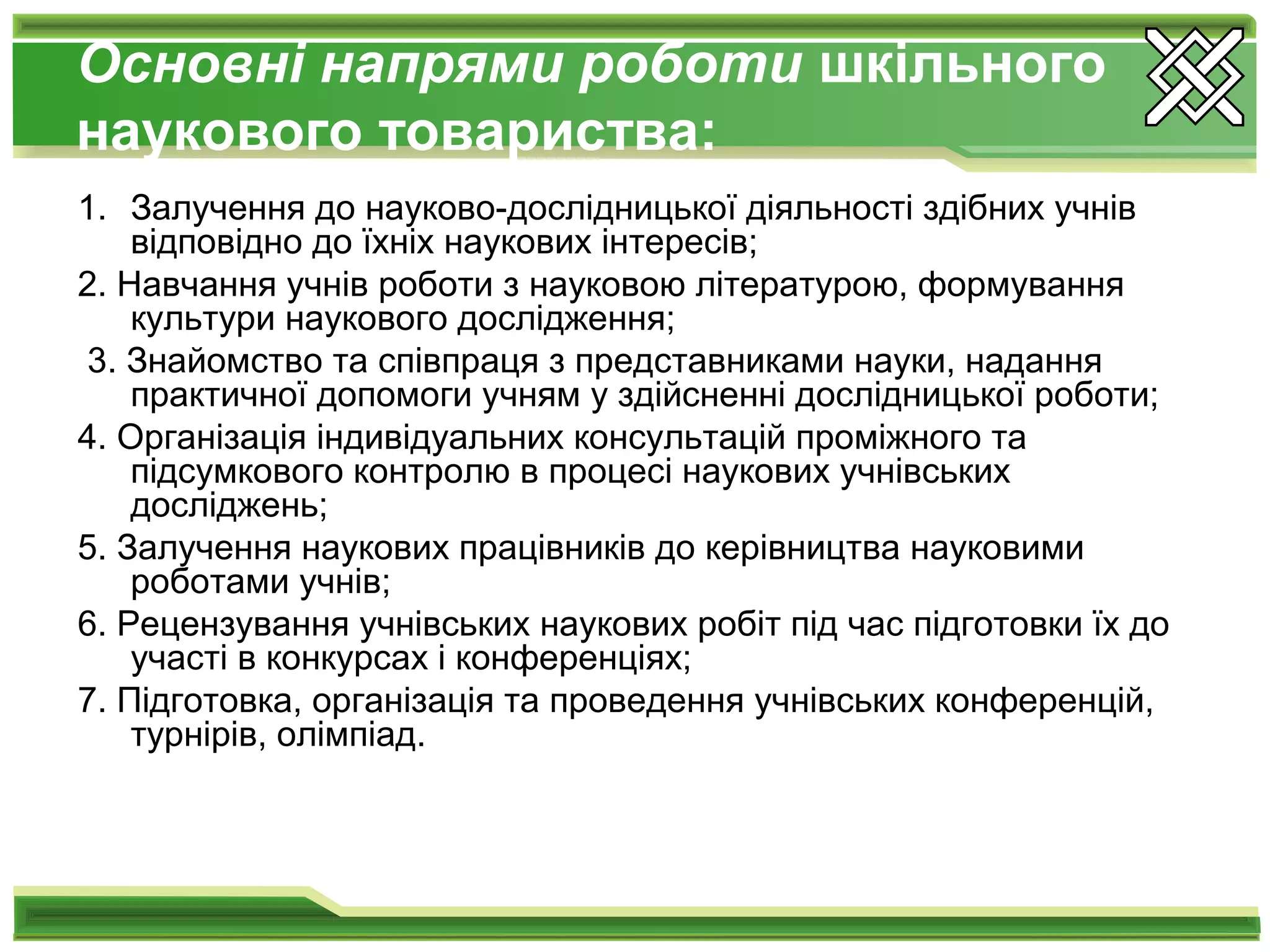 Основні напрями роботи шкільного
наукового товариства:
1. Залучення до науково-дослідницької діяльності здібних учнів
відповідно до їхніх наукових інтересів;
2. Навчання учнів роботи з науковою літературою, формування
культури наукового дослідження;
3. Знайомство та співпраця з представниками науки, надання
практичної допомоги учням у здійсненні дослідницької роботи;
4. Організація індивідуальних консультацій проміжного та
підсумкового контролю в процесі наукових учнівських
досліджень;
5. Залучення наукових працівників до керівництва науковими
роботами учнів;
6. Рецензування учнівських наукових робіт під час підготовки їх до
участі в конкурсах і конференціях;
7. Підготовка, організація та проведення учнівських конференцій,
турнірів, олімпіад.
 