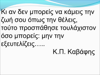 Κι αν δεν μπορείς να κάμεις την
ζωή σου όπως την θέλεις,
τούτο προσπάθησε τουλάχιστον
όσο μπορείς: μην την
εξευτελίζεις…..
Κ.Π. Καβάφης
 
