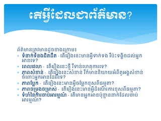ព័ត៌មានគ្តូវមានដ្ូចខាងដគ្កាម៖
 ទំនាក់ទំនងជិតដ្ឹត - ដតើដរឿងដនះមានអវីទាក់ទង រឺប៉ះទងគិចដ្ល់អនក
អានដទ?
 ដពលដវោ - ដតើដរឿងដនះថមី រឺទាន់ដហតុការដទ?
 ភាពសំខាន់ - ដតើដរឿងដនះសំខាន់ រឺក៏មាននិយយអំពីតួអងគសំខាន់
ចំដ ះអនកអានសដ្ររឺដទ?
 ភាពសបលក - ដតើដរឿងដនះមានអវីចសមលកខុសពីធមមា?
 ភាពចគ្មូងចគ្មាស់ - ដតើដរឿងដនះមានអវីដ្ំដណើ រការខុសពីធមមា?
 ទំហំម្នការចាប់អារមមណ៍ - ដតើមានអនកអានប៉ុនាម ននាក់សដ្លចាប់
អារមមណ៍ ?
តើអ្វីដែលជាព័ត៌មាន?
 