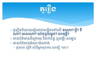  តួដរឿងនិយយដរៀបរាប់លមអិតដៅដលើ នរណា? អវី? ទី
ណា? ដពលណា? យ៉ងដ្ូចដមតច? ដហតុអវី?
 មានព័ត៌មានពីដគ្កាយ រឺ ក់ព័នធ (គ្បវតតិ) សដងេប
 មានព័ត៌មានអំណះអំណាង
 តួដលខ សថិតិ សំដ្ីអនកមុខការ សាកសី ។ល។
តួត ឿង
 