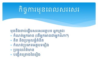 មុននឹងចារ់ដ្ដើមសរដសអត្ថរទ អនកគ្ត្ូវ៖
 កំណត្់អនកអាន (ដត្ើអនកអានជាអនកណា?)
 គិត្ និងគ្រមូល្ដំគំនិត្
 កំណត្់គ្រដេទអត្ថរទដរឿង
 គ្រមូលព្័ត្៌មាន
 រដងកើត្ដគ្ោងននដរឿង
កិចចការមុនដព្លសរដសរ
 