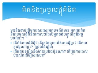 មុននឹងចារ់ដ្ដើមការសរដសរអត្ថរទព្័ត្៌មាន អនកគ្ត្ូវគិត្
និងគ្រមូល្ដុំគំនិត្ដោលៗមដលអនកចង់រញ្ចូ លកនុងអត្ថ
រទដនាោះ។
 ដត្ើព្័ត្៌មានអំព្ីអវី? ដត្ើគ្ត្ូវរញ្ចូ លព្័ត្៌មានអវីខលោះ? ដត្ើមាន
ត្ួអងគណាខលោះ? (គ្ជុងននដរឿង)
 ដត្ើអត្ថរទដរឿងនឹងមានគ្រមវងរុនណា? ដត្ើគ្ត្ូវការដព្ល
រុនណាដដើមបីសរដសរ?
គិត្និងគ្រមូល្ដុំគំនិត្
 