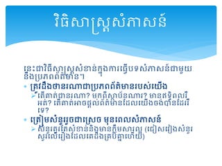 ដនោះជាវិ្ីសាស្រសាសំខាន់កនុងការដ្វើរទសំភាសន៍ជាមួយ
នឹងគ្រេព្ព្័ត្៌មាន។
 គ្ត្ូវដឹងថានរណាជាគ្រេព្ព្័ត្៌មានររស់ដយើង
 ដត្ើោត្់ជានរណា? មកព្ីសាថ រ័នណារ? មានឥទធិព្លរឺ
អត្់? ដត្ើោត្់អាច្ដល់ព្័ត្៌មានមដលដយើងចង់បានមដររឺ
ដទ?
 ដគ្ត្ៀមសំនួររួចជាដស្រសច មុនដព្លសំភាសន៍
 សំនួរគួរមត្សំខាន់និងមានកលឹមសារលអ (ដជៀសដវៀងសំនួរ
សួរដលើដរឿងមដលដគដឹងគ្គរ់ោន ដហើយ)
វិ្ិសាស្រសាសំភាសន៍
 
