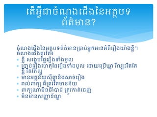 ចំណងដ ើងននអត្ថបទព័ត្៌មានរាប់អនកអានអំពីដរឿងយ៉ងខលី។
ចំណងដ ើងគួរតត្៖
 ខលី សដងេបនផទដរឿងទំងមូល
 រាប់ដរឿងដហត្ុននដរឿងទំងមូល ដោយដរបើឃ្លល រឺលបះរឹត្តត្
ខលី រឺត្តត្លអ
 មានអត្ថន័យសុីគ្នន និងសាច់ដរឿង
 រាល់ពាកយ គឺរត្ូវតត្មានន័យ
 ពាកយណាមិនចំាច់ រត្ូវកាត្់ដចញ
 មិនមានសញ្ញា ខ័ណឌ
ដត្ើអវីជាចំណងដ ើងននអត្ថបទ
ព័ត្៌មាន?
 