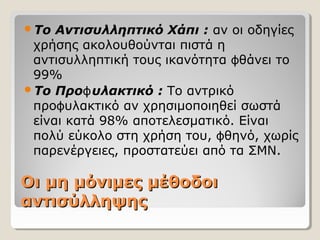 Οι μη μόνιμες μέθοδοιΟι μη μόνιμες μέθοδοι
αντισύλληψηςαντισύλληψης
Το Αντισυλληπτικό Χάπι : αν οι οδηγίες
χρήσης ακολουθούνται πιστά η
αντισυλληπτική τους ικανότητα θάνει τοϕ
99%
Το Προ υλακτικόϕ : Το αντρικό
προ υλακτικό αν χρησιμοποιηθεί σωστάϕ
είναι κατά 98% αποτελεσματικό. Είναι
πολύ εύκολο στη χρήση του, θηνό, χωρίςϕ
παρενέργειες, προστατεύει από τα ΣΜΝ.
 