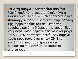 Το Διά ραγμαϕ : Αποτελείται από ένα
λεπτό κυκλικό τοίχωμα από σιλικόνη ή
ελαστικό και είναι 92-96% αποτελεσματικό
Φυσική μέθοδος : Βασίζεται στην αλλαγή
της θερμοκρασίας του σώματος της
γυναίκας κατά τη διάρκεια της ωορρηξίας
και μπορεί κατά περιπτώσεις να είναι μέχρι
και 91-98% αποτελεσματική. Δεν παρέχει
καμία προστασία έναντι των ΣΜΝ και
επειδή δεν είναι μοντέρνα ενέχει
ουσιαστικά το μεγαλύτερο ποσοστό
αποτυχίας .
 