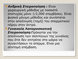 Ανδρική Στειροποίηση : Είναι
χειρουργική μέθοδος με ποσοστό
αποτυχίας μόνο 1/2,000 επεμβάσεις. Είναι
υσικά μόνιμη μέθοδος και συνίσταταιϕ
στην απολίνωση (τομή) του σπερματικού
πόρου στον άντρα.
Γυναικεία Λαπαροσκοπική
Στειροποίηση:Πρόκειται για την
απολίνωση των σαλπίγγων της γυναίκας
που έτσι δεν επιτρέπει στα ωάρια να
συναντήσουν το σπέρμα. Είναι μια
σύντομη επέμβαση.
 