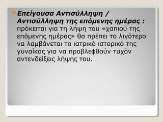 Επείγουσα Αντισύλληψη /
Αντισύλληψη της επόμενης ημέρας :
πρόκειται για τη λήψη του «χαπιού της
επόμενης ημέρας» θα πρέπει το λιγότερο
να λαμβάνεται το ιατρικό ιστορικό της
γυναίκας για να προβλε θούν τυχόνϕ
αντενδείξεις λήψης του.
 