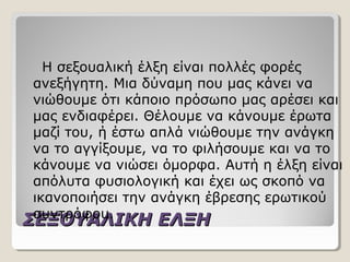 ΣΕΞΟΥΑΛΙΚΗ ΕΛΞΗΣΕΞΟΥΑΛΙΚΗ ΕΛΞΗ
Η σεξουαλική έλξη είναι πολλές φορές
ανεξήγητη. Μια δύναμη που μας κάνει να
νιώθουμε ότι κάποιο πρόσωπο μας αρέσει και
μας ενδιαφέρει. Θέλουμε να κάνουμε έρωτα
μαζί του, ή έστω απλά νιώθουμε την ανάγκη
να το αγγίξουμε, να το φιλήσουμε και να το
κάνουμε να νιώσει όμορφα. Αυτή η έλξη είναι
απόλυτα φυσιολογική και έχει ως σκοπό να
ικανοποιήσει την ανάγκη έβρεσης ερωτικού
συντρόφου.
 