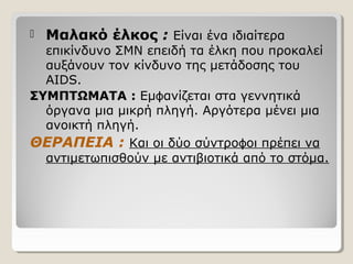  Μαλακό έλκος : Είναι ένα ιδιαίτερα
επικίνδυνο ΣΜΝ επειδή τα έλκη που προκαλεί
αυξάνουν τον κίνδυνο της μετάδοσης του
AIDS.
ΣΥΜΠΤΩΜΑΤΑ : Εμ ανίζεται στα γεννητικάϕ
όργανα μια μικρή πληγή. Αργότερα μένει μια
ανοικτή πληγή.
ΘΕΡΑΠΕΙΑ : Και οι δύο σύντρο οι πρέπει ναϕ
αντιμετωπισθούν με αντιβιοτικά από το στόμα.
 