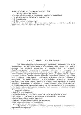 15
ПРАВИЛА РАБОТЫ С МЕЛКИМИ ПРЕДМЕТАМИ
(скрепки, кнопки, пуговицы)
1. Мелкие предметы храни в специальных коробках с маркировкой.
2. Не высыпай мелкие предметы на рабочий стол.
3. Не бросайся ими.
4. Не бери мелкие предметы в рот.
5. После работы тщательно собери все мелкие предметы и поставь коробочку в
специально отведенное место для хранения в шкафу.
ЧТО ДАЕТ РЕБЕНКУ ЭТА ПРОГРАММА?
Программа деятельности дополнительного образования разработана для детей,
занимающихся во внеурочное время в общеобразовательной школе, где занятия
основаны на интересе, инициативе и активности. Она не дублирует
общеобразовательные программы, а предлагает обучение в интересной и
увлекательной форме. Специальной подготовки данная программа не требует т.к.
каждое занятие предусматривает индивидуальную работу, во время которой ребенок
«догоняет» остальных. Первые занятия настолько элементарны и просты, что с ними
легко справится любой ребенок, это создает «ситуацию успеха». Особенности
содержания программы, методики, и педагогические технологии позволяют
опробовать свои силы, поиска важного и нужного дела, выявления и развития
творческих возможностей и способностей. И самое главное – работа каждого кружка -
не регламентированная деятельность детей, где они занимаются не по принуждению,
а по- своему желанию, постепенно овладевая теми знаниями и умениями, которые
будут необходимы им в жизни.
Программа позволяет:
- познать радость творчества;
- вселяет уверенность в себе, самосознание как творца, мастера своего дела;
- дает знания о культуре труда и принципах технологического процесса;
- развить практические навыки и умения;
- научиться работать самостоятельно и в коллективе;
- стать всесторонне развитыми личностями;
- ориентироваться в современных условиях.
Программа предусматривает активное участие родителей в воспитательно-
образовательном процессе.
 
