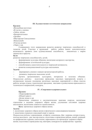 5
III. Художественно-эстетическое направление
Кружки:
«Волшебная кисточка»
«В гостях у сказки»
«Лейся, песня»
«Бисероплетение»
«Дизайн»
«Мастерская Самоделкина»
«Вокальный»
«Умелые ручки»
«Лира» и др.
Содержанием этого направления является развитие творческих способностей и
талантов детей. Участвуя в кружковой работе, ребята имеют дополнительную
возможность проявить свои художественные способности, знакомиться с миром
творчества и красоты.
Цели:
развитие творческих способностей у детей;
− формирование культуры общения, воспитание актерского мастерства;
− формирование эстетической культуры;
− способствовать самостоятельности и творческой активности;
− развитие коммуникативной культуры школьников.
Задачи:
− формировать умения и навыки организаторской работы;
− развивать творческое мышление детей;
− научить организовывать культурное, интересное и полезное общение.
Направления работы: подготовка проведение массовых мероприятий; встреча с
интересными людьми; посещение различных массовых мероприятий и обмен опытом
работы; вечера отдыха, тематические праздники, выставки художественно-прикладного и
технического направлений, конкурсы.
IV. «Спортивно-оздоровительное»
Кружки:
«Хореографический»
«Юный турист»
«Белая ладья» и др.
Привлечение учащихся к систематическим занятиям спортом, воспитание
стремления к ведению здорового образа жизни, улучшению состояния здоровья
школьников, воспитанию ловкости и выносливости.
Цель: пропаганда здорового образа жизни.
Задачи:
1. воспитание здорового образа жизни и физического самосовершенствования
2. вовлечение учащихся в массовый спорт и туризм.
Направления работы: соревнования, эстафеты, олимпиады, Дни здоровья, вечера отдыха,
походы выходного дня; мастер-классы, подготовка и проведение рейдов, акций, операций
по профилактике курения, алкоголизма, наркомании и по пропаганде здорового образа
жизни; подготовка и проведение игр, викторин, конкурсов по профилактике курения,
 