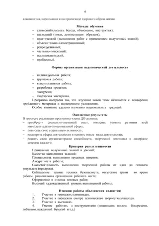 6
алкоголизма, наркомании и по пропаганде здорового образа жизни.
Методы обучения
− словесный (рассказ, беседа, объяснение, инструктаж);
− наглядный (показ, демонстрация образцов);
− практический (выполнение работ с применением полученных знаний);
− объяснительно-иллюстрационный;
− репродуктивный;
− частично-поисковый;
− исследовательский;
− проблемный.
Формы организации педагогической деятельности
− индивидуальная работа;
− групповая работа;
− консультативная работа;
− разработка проектов;
− экскурсия;
− творческая мастерская.
Программа построена так, что изучение новой темы начинается с повторения
пройденного материала и постепенного усложнения.
Особое внимание уделено изучению национальных традиций.
Ожидаемые результаты
В процессе реализации программы члены ДО должны:
− приобрести социально-значимый опыт, повысить уровень развития всей
интеллектуально-эмоциональной сферы;
− повысить свою социальную активность;
− расширить сферы деятельности и освоить новые виды деятельности;
− развить свои организаторские способности, творческий потенциал и лидерские
качества каждого.
Критерии результативности
Применение полученных знаний и умений;
Качество выполнения заданий;
Правильность выполнения трудовых приемов;
Аккуратность работы;
Самостоятельность выполнения творческой работы от идеи до готового
результата (продукта).
Соблюдение правил техники безопасности, отсутствие травм во время
работы, рациональная организация рабочего места;
Оформление и отделка готовых работ;
Высокий художественный уровень выполненной работы;
Итогами работы объединения являются:
1. Участие в городских олимпиадах.
2. Участие в городском смотре технического творчества учащихся.
3. Участие в выставках.
4. Умение работать с инструментами (ножницами, шилом, бокорезами,
лобзиком, наждачной бумагой и т.д.)
 
