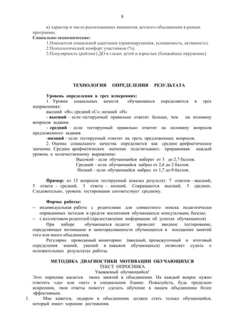 8
в) характер и число реализованных инициатив детского объединения в рамках
программы.
Социально-экономические:
1.Показатели социальной адаптации (правонарушения, успеваемость, активность).
2.Психологический комфорт участников (%).
3.Популярность (рейтинг) ДО в глазах детей и взрослых (ближайшее окружение).
ТЕХНОЛОГИЯ ОПРЕДЕЛЕНИЯ РЕЗУЛЬТАТА
Уровень определения в трех измерениях:
1. Уровни социальных качеств обучающихся определяются в трех
направлениях:
высший «В»; средний «С»; низший «Н»
- высший – если тестируемый правильно ответит больше, чем на половину
вопросов задания.
- средний – если тестируемый правильно ответит на половину вопросов
предложенного задания.
-низший – если тестируемый ответит на треть предложенных вопросов.
2. Оценка социального качества определяется как среднее арифметическое
значение. Среднее арифметическое значение подсчитывают, приравнивая каждый
уровень к количественному выражению:
Высокий – если обучающийся наберет от 3 до 2,7 баллов.
Средний – если обучающийся набрал от 2,6 до 2 баллов.
Низкий – если обучающийся набрал от 1,7 до 0 баллов.
Пример: из 15 вопросов тестируемый показал результат: 7 ответов – высший,
5 ответа – средний, 3 ответа – низший. Сокращаются высший, 5 средних.
Следовательно, уровень тестирования соответствует среднему.
Формы работы:
− индивидуальная работа с родителями для совместного поиска педагогически
оправданных методов и средств воспитания обучающихся: консультации, беседы;
− с коллективом родителей (предоставление информации об успехах обучающихся).
При наборе обучающихся педагог проводит вводное тестирование,
определяющее мотивацию и заинтересованности обучающихся в посещении занятий
того или иного объединения.
Регулярно проводимый мониторинг (вводный, промежуточный и итоговый
определения знаний, умений и навыков обучающихся) позволяет судить о
положительных результатах работы.
МЕТОДИКА ДИАГНОСТИКИ МОТИВАЦИИ ОБУЧАЮЩИХСЯ
ТЕКСТ ОПРОСНИКА
Уважаемый обучающийся!
Этот опросник касается твоих занятий в объединении. На каждый вопрос нужно
ответить «да» или «нет» в специальном бланке. Пожалуйста, будь предельно
искренним, твои ответы помогут сделать обучение в нашем объединении более
эффективным.
1. Мне кажется, лидером в объединении должен стать только обучающийся,
который имеет хорошие достижения.
 
