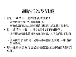 通路行為及組織
• 當有下列情形，通路將最具效果：
– 通路成員皆被分配適任的任務。
– 所有成員同心協力達成通路目標並且滿足其目標市場。
• 當上述情形未發生，則將產生以下的衝突：
– 水平衝突係發生於相同的通路階層，如零售商對零售商
。
– 垂直衝突 發生於同一通路內不同階層之衝突，如批發商
對零售商。
• 每一通路成員的角色必須被指定並且必須管理衝突
事件。
 