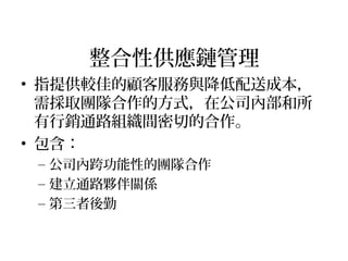整合性供應鏈管理
• 指提供較佳的顧客服務與降低配送成本，
需採取團隊合作的方式，在公司內部和所
有行銷通路組織間密切的合作。
• 包含：
– 公司內跨功能性的團隊合作
– 建立通路夥伴關係
– 第三者後勤
 