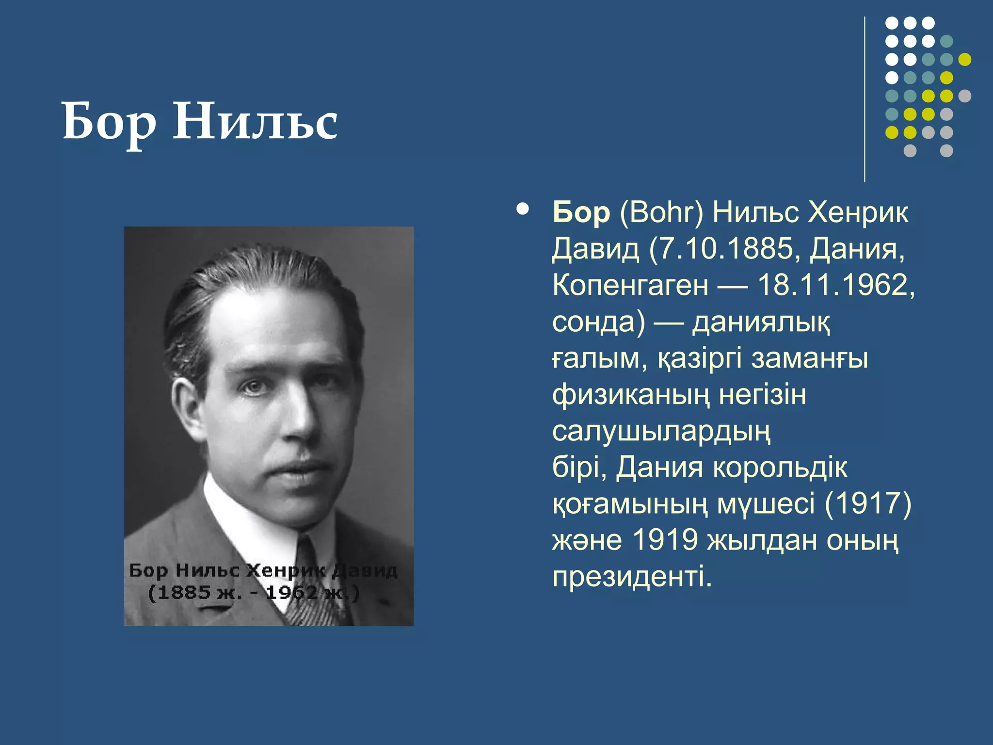 Бор Нильс
 Бор (Bohr) Нильс Хенрик 
Давид (7.10.1885, Дания, 
Копенгаген — 18.11.1962, 
сонда) — даниялық 
ғалым, қазіргі заманғы 
физиканың негізін 
салушылардың 
бірі, Дания корольдік 
қоғамының мүшесі (1917) 
және 1919 жылдан оның 
президенті.
 