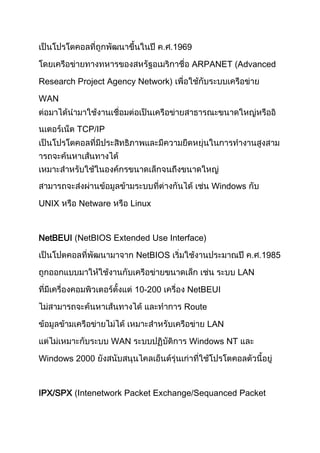 1969
ARPANET (Advanced
Research Project Agency Network)
WAN
TCP/IP
Windows
UNIX Netware Linux
NetBEUI (NetBIOS Extended Use Interface)
NetBIOS 1985
LAN
10-200 NetBEUI
Route
LAN
WAN Windows NT
Windows 2000
IPX/SPX (Intenetwork Packet Exchange/Sequanced Packet
 