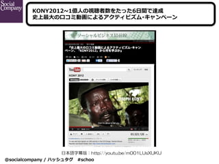 @socialcompany  /  ハッシュタグ 　#schoo
日本語字幕版：http://youtu.be/m001LUsXUKU
KONY2012~∼1億⼈人の視聴者数をたった6⽇日間で達成
史上最⼤大の⼝口コミ動画によるアクティビズム...
