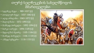 თურქ-სელჩუკების სახელმწოფოს
მმართველები
• სელჩუკ-ბეგი - 989-1037 წ.წ
• თოღლურ-ბეგი - 1037-1063 წ.წ
• ალფ-არსლანი - 1063-1072 წ.წ
• მალიქ შაჰი - 1072-1092 წ.წ
• მაჰმუდ პირველი - 1092-1094 წ.წ
• ბარკი იარუქი - 1094-1105 წ.წ
• მელიქ შაჰ მეორე - 1105-1106 წ.წ
• მაჰმედ პირველი - 1106-1118 წ.წ
• აჰმედ სენჯერი - 1118-1153 წ.წ
 