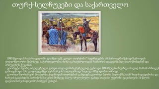 თურქ-სელჩუკები და საქართველო
1080 წლიდან საქართველოში დაიწყო ე.წ „დიდი თურქობა“ სელჩუკებმა ამ პერიოდში წესად შემოიღეს
ყოველწლიური შემოსევა საქართველოში.ისინი გაზაფხულიდან ზამთრის დადგომამდე თარეშობდნენ და
არბევდნენ ქვეყანას.
გიორგტი მეორე იძულებული გახდა თავი დამარცხებულად ეცნო და 1083 წელს ის ეახლა მალიქ შაჰს,მორჩილებ
გამოუცხადა მას და ყოველ წლიურ ხარკის საფასურსად ზავი და მშვიდობა ითხოვა.
გიორგი მეორემ ვერ მოახერხა ქვეყნიდან თურქების განდევნა.გიორგი მეორე მალიქ შაჰთან ზავის დადებისა და
ხარკის გადახდის პირობის მიცემის შემდეგ მალე იძულებული გახდა თავისი უფროსი ვაჟისთვის 16 წლის
დავითისთვის დაეთმო სამეფო ტახტი.
 